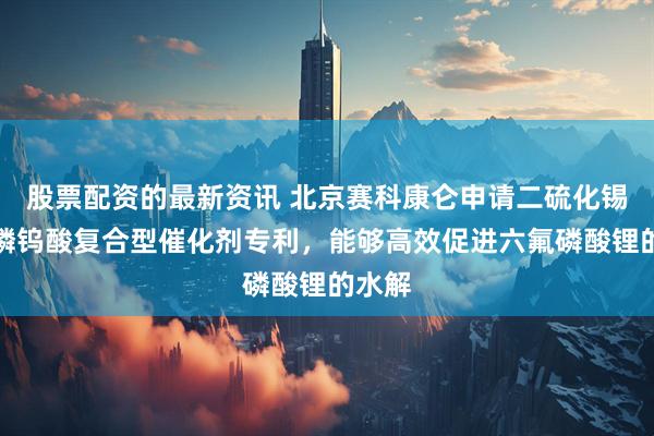 股票配资的最新资讯 北京赛科康仑申请二硫化锡负载磷钨酸复合型催化剂专利，能够高效促进六氟磷酸锂的水解