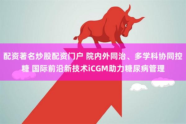 配资著名炒股配资门户 院内外同治、多学科协同控糖 国际前沿新技术iCGM助力糖尿病管理
