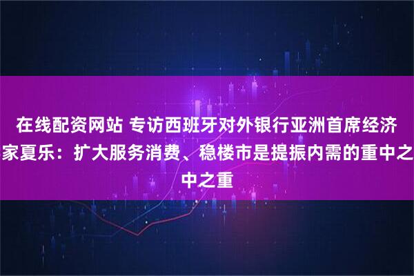 在线配资网站 专访西班牙对外银行亚洲首席经济学家夏乐：扩大服务消费、稳楼市是提振内需的重中之重