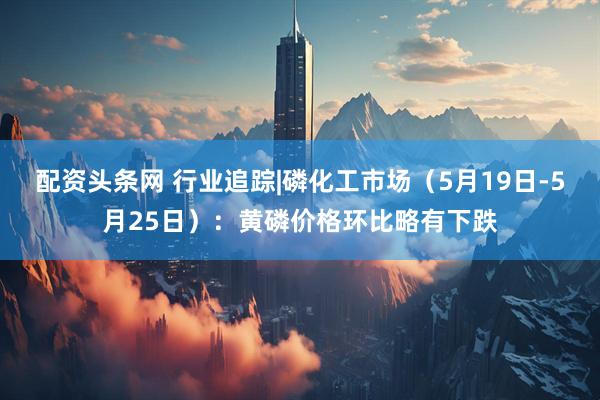 配资头条网 行业追踪|磷化工市场（5月19日-5月25日）：黄磷价格环比略有下跌