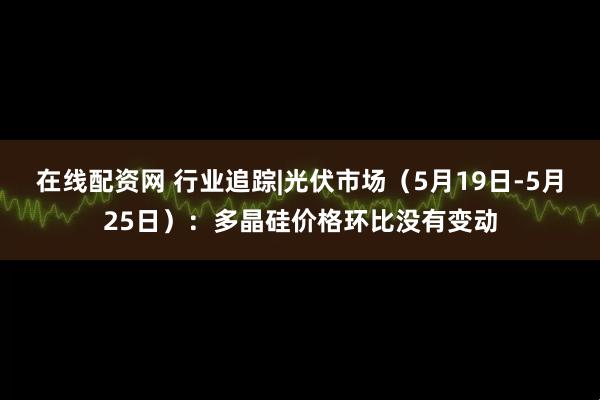 在线配资网 行业追踪|光伏市场（5月19日-5月25日）：多晶硅价格环比没有变动