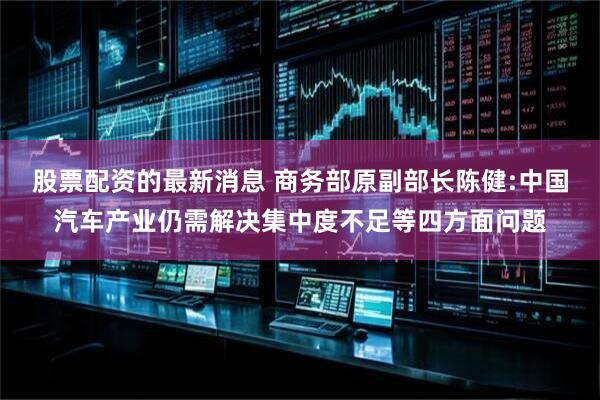 股票配资的最新消息 商务部原副部长陈健:中国汽车产业仍需解决集中度不足等四方面问题