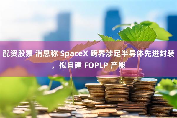 配资股票 消息称 SpaceX 跨界涉足半导体先进封装，拟自建 FOPLP 产能