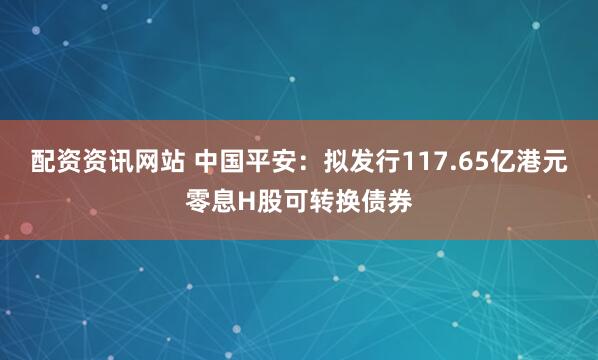 配资资讯网站 中国平安：拟发行117.65亿港元零息H股可转换债券