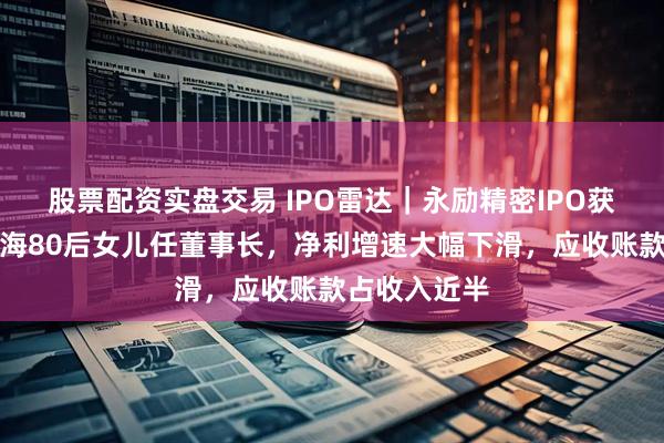 股票配资实盘交易 IPO雷达｜永励精密IPO获受理，王兴海80后女儿任董事长，净利增速大幅下滑，应收账款占收入近半