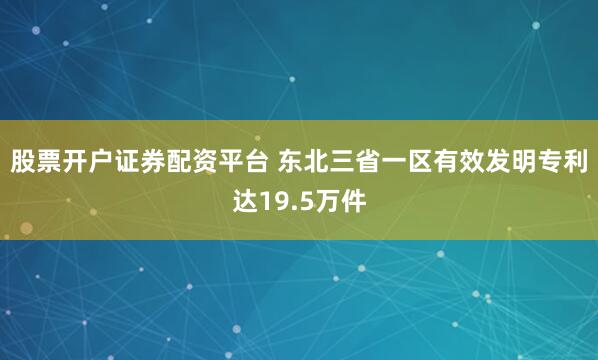 股票开户证券配资平台 东北三省一区有效发明专利达19.5万件