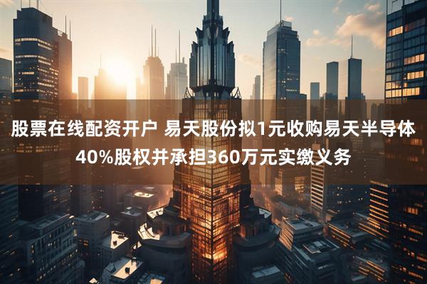股票在线配资开户 易天股份拟1元收购易天半导体40%股权并承担360万元实缴义务