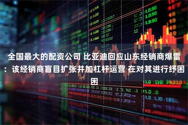 全国最大的配资公司 比亚迪回应山东经销商爆雷：该经销商盲目扩张并加杠杆运营 在对其进行纾困