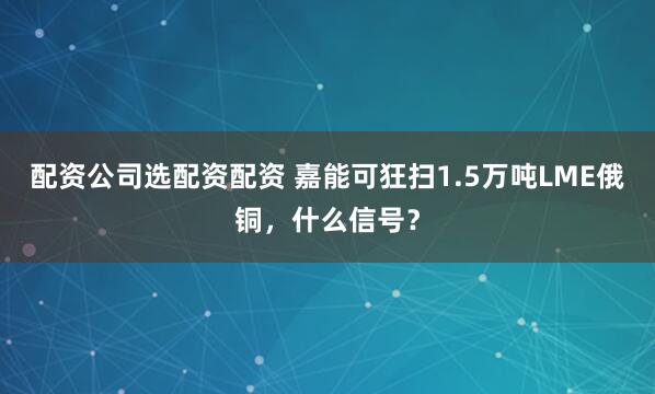 配资公司选配资配资 嘉能可狂扫1.5万吨LME俄铜，什么信号？
