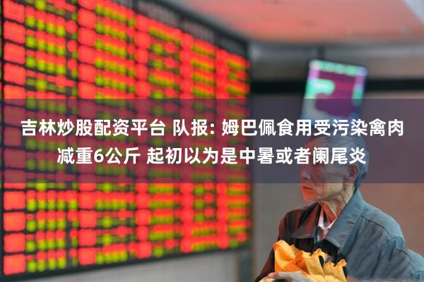 吉林炒股配资平台 队报: 姆巴佩食用受污染禽肉减重6公斤 起初以为是中暑或者阑尾炎