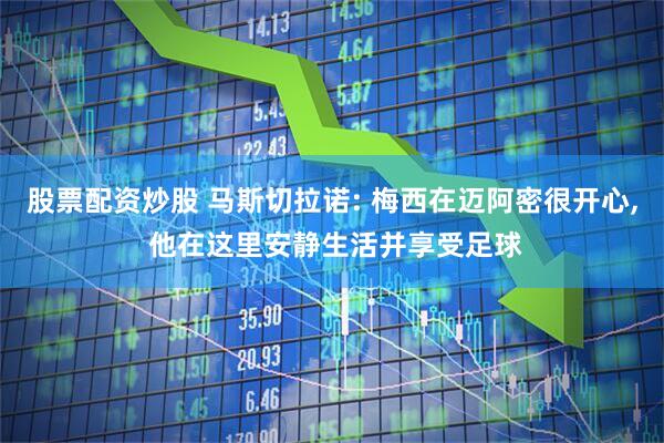 股票配资炒股 马斯切拉诺: 梅西在迈阿密很开心, 他在这里安静生活并享受足球