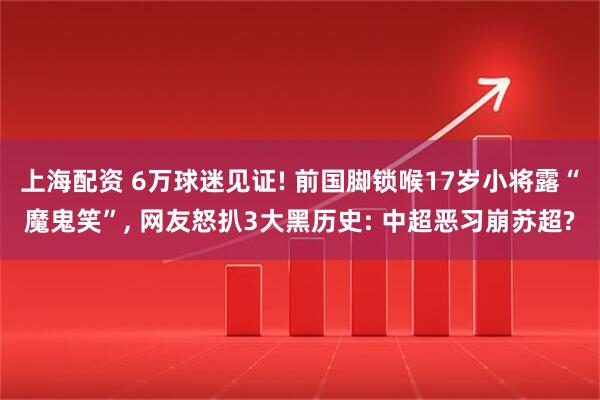 上海配资 6万球迷见证! 前国脚锁喉17岁小将露“魔鬼笑”, 网友怒扒3大黑历史: 中超恶习崩苏超?