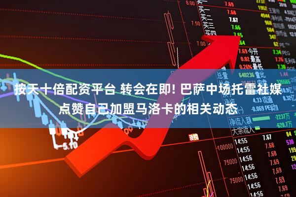按天十倍配资平台 转会在即! 巴萨中场托雷社媒点赞自己加盟马洛卡的相关动态