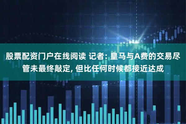 股票配资门户在线阅读 记者: 皇马与A费的交易尽管未最终敲定, 但比任何时候都接近达成