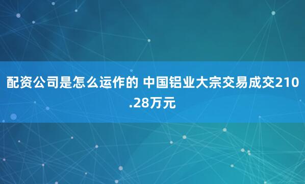 配资公司是怎么运作的 中国铝业大宗交易成交210.28万元