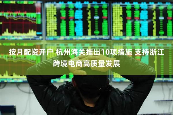 按月配资开户 杭州海关推出10项措施 支持浙江跨境电商高质量发展
