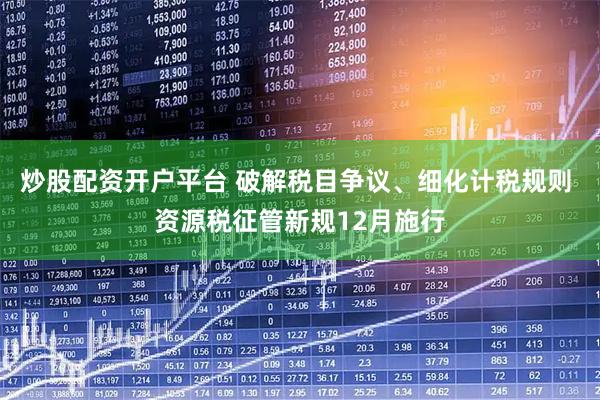 炒股配资开户平台 破解税目争议、细化计税规则 资源税征管新规12月施行