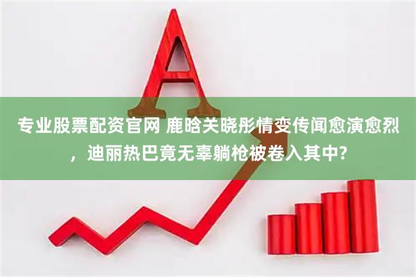 专业股票配资官网 鹿晗关晓彤情变传闻愈演愈烈，迪丽热巴竟无辜躺枪被卷入其中?