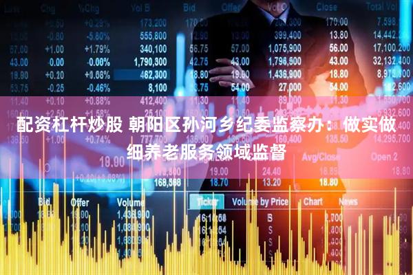 配资杠杆炒股 朝阳区孙河乡纪委监察办：做实做细养老服务领域监督