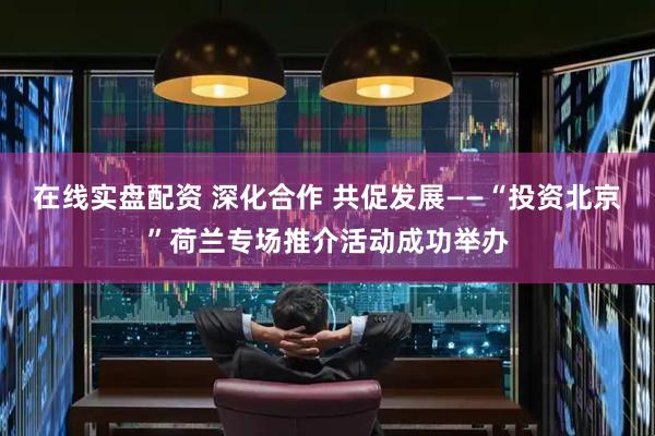 在线实盘配资 深化合作 共促发展——“投资北京”荷兰专场推介活动成功举办
