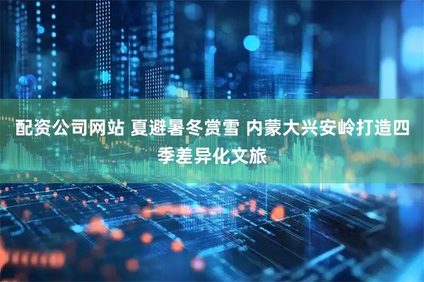 配资公司网站 夏避暑冬赏雪 内蒙大兴安岭打造四季差异化文旅