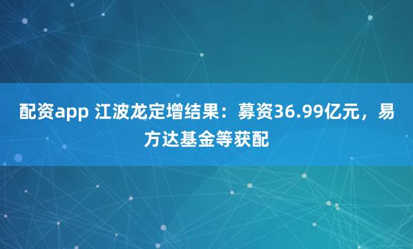 配资app 江波龙定增结果：募资36.99亿元，易方达基金等获配