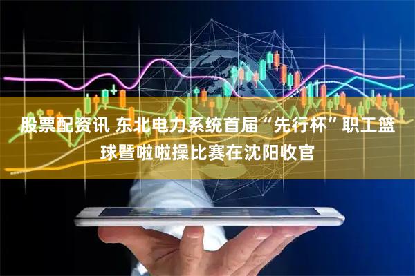 股票配资讯 东北电力系统首届“先行杯”职工篮球暨啦啦操比赛在沈阳收官