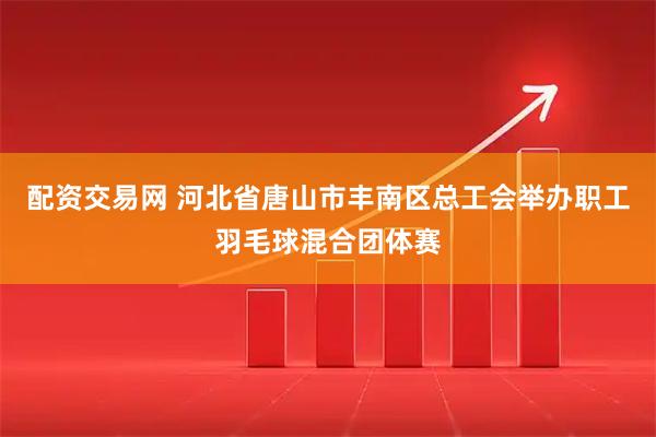 配资交易网 河北省唐山市丰南区总工会举办职工羽毛球混合团体赛